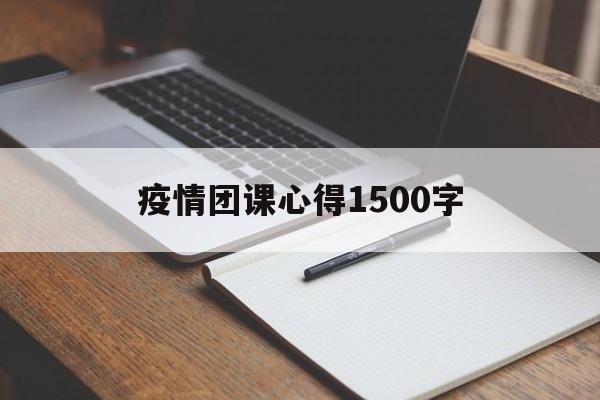 【疫情团课心得1500字,疫情团课心得体会1500字】